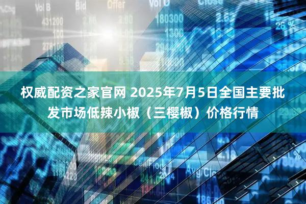 权威配资之家官网 2025年7月5日全国主要批发市场低辣小椒（三樱椒）价格行情