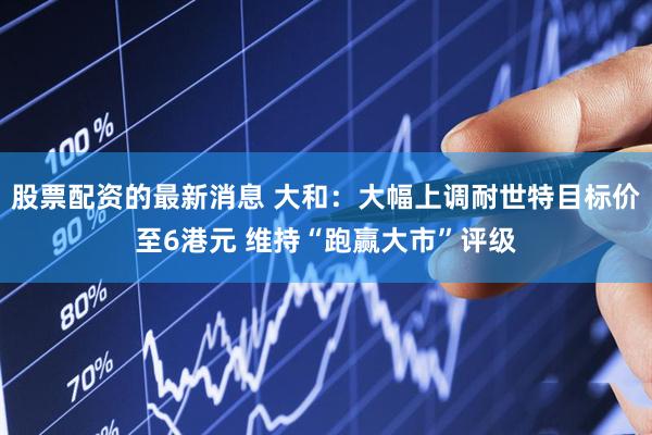 股票配资的最新消息 大和：大幅上调耐世特目标价至6港元 维持“跑赢大市”评级