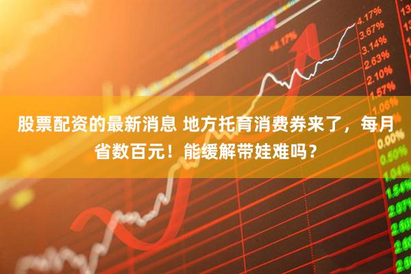 股票配资的最新消息 地方托育消费券来了，每月省数百元！能缓解带娃难吗？