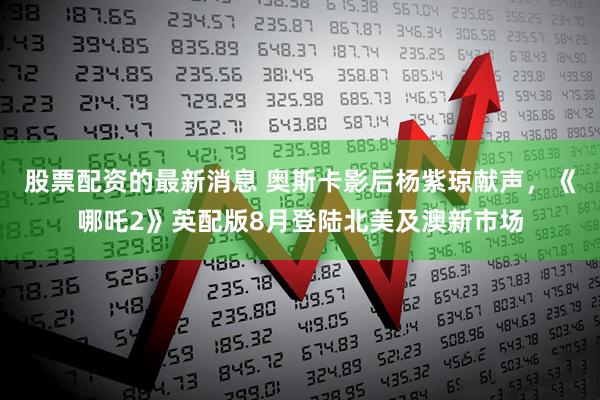 股票配资的最新消息 奥斯卡影后杨紫琼献声，《哪吒2》英配版8月登陆北美及澳新市场