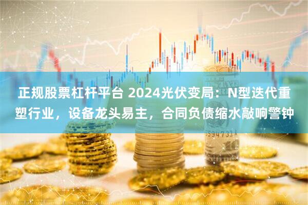 正规股票杠杆平台 2024光伏变局：N型迭代重塑行业，设备龙头易主，合同负债缩水敲响警钟