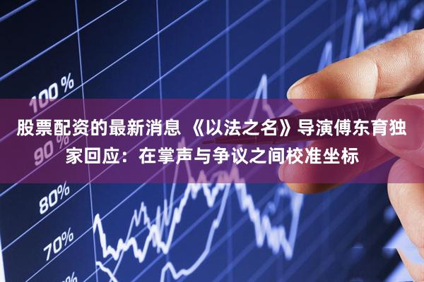 股票配资的最新消息 《以法之名》导演傅东育独家回应：在掌声与争议之间校准坐标