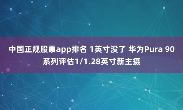 中国正规股票app排名 1英寸没了 华为Pura 90系列评估1/1.28英寸新主摄