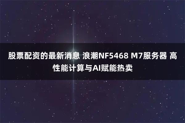 股票配资的最新消息 浪潮NF5468 M7服务器 高性能计算与AI赋能热卖