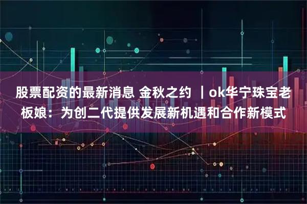 股票配资的最新消息 金秋之约 ｜ok华宁珠宝老板娘：为创二代提供发展新机遇和合作新模式