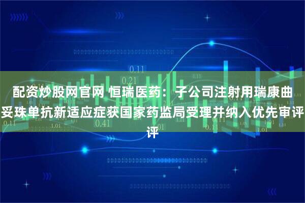 配资炒股网官网 恒瑞医药：子公司注射用瑞康曲妥珠单抗新适应症获国家药监局受理并纳入优先审评