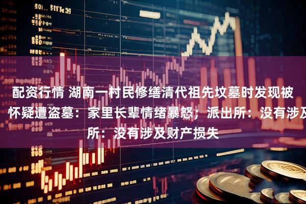 配资行情 湖南一村民修缮清代祖先坟墓时发现被挖出大坑，怀疑遭盗墓：家里长辈情绪暴怒；派出所：没有涉及财产损失