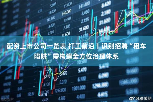 配资上市公司一览表 打工前沿丨识别招聘“租车陷阱”需构建全方位治理体系