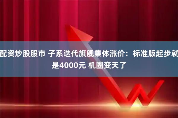 配资炒股股市 子系迭代旗舰集体涨价：标准版起步就是4000元 机圈变天了