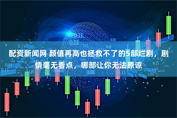 配资新闻网 颜值再高也拯救不了的5部烂剧,剧情毫无看点,哪部让你无法原谅