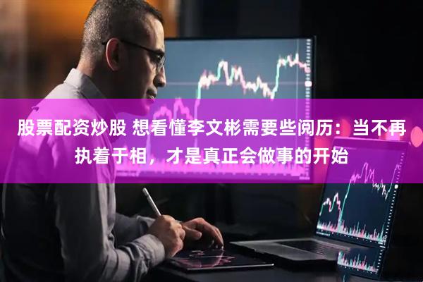 股票配资炒股 想看懂李文彬需要些阅历：当不再执着于相，才是真正会做事的开始