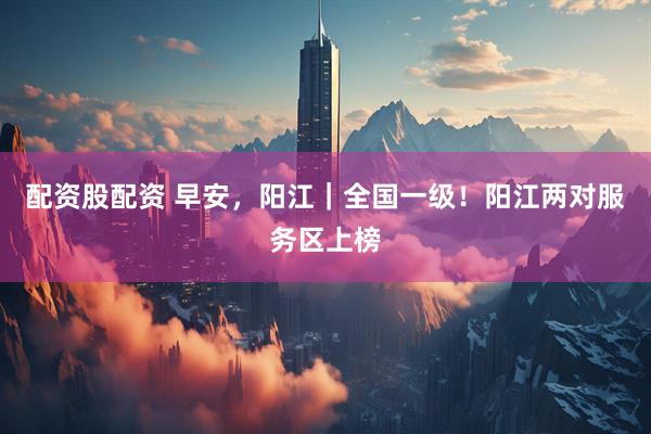 配资股配资 早安，阳江｜全国一级！阳江两对服务区上榜