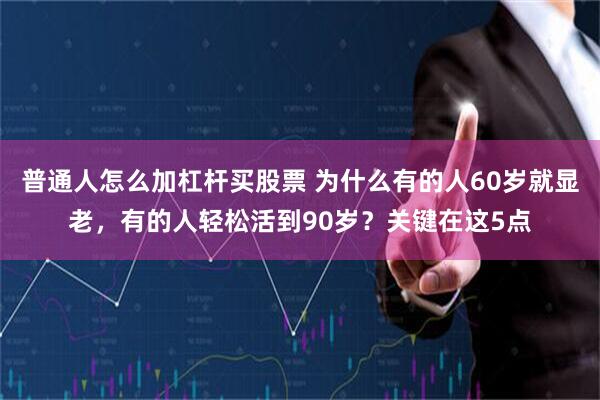 普通人怎么加杠杆买股票 为什么有的人60岁就显老,有的人轻松活到90岁?关键在这5点