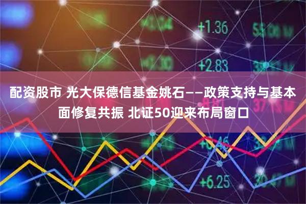 配资股市 光大保德信基金姚石——政策支持与基本面修复共振 北证50迎来布局窗口