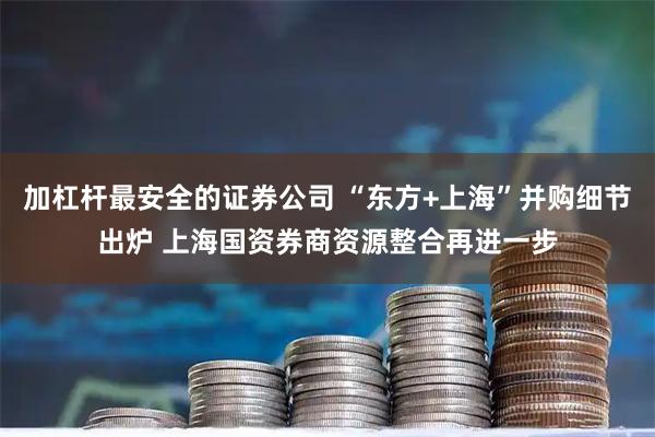 加杠杆最安全的证券公司 “东方+上海”并购细节出炉 上海国资券商资源整合再进一步