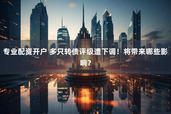 专业配资开户 多只转债评级遭下调！将带来哪些影响？